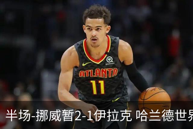 半场-挪威暂2-1伊拉克 哈兰德世界杯首秀梅开二度侯赛因破门