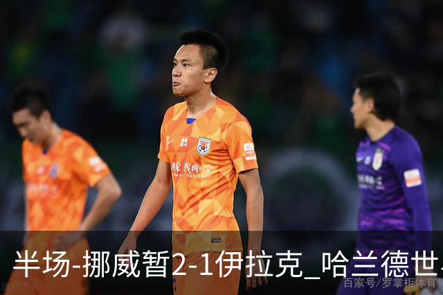 半场-挪威暂2-1伊拉克 哈兰德世界杯首秀梅开二度侯赛因破门